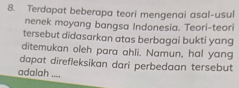 Terdapat beberapa teori mengenai asal-usul 
nenek moyang bangsa Indonesia. Teori-teori 
tersebut didasarkan atas berbagai bukti yang 
ditemukan oleh para ahli. Namun, hal yang 
dapat direfleksikan dari perbedaan tersebut 
adalah ....