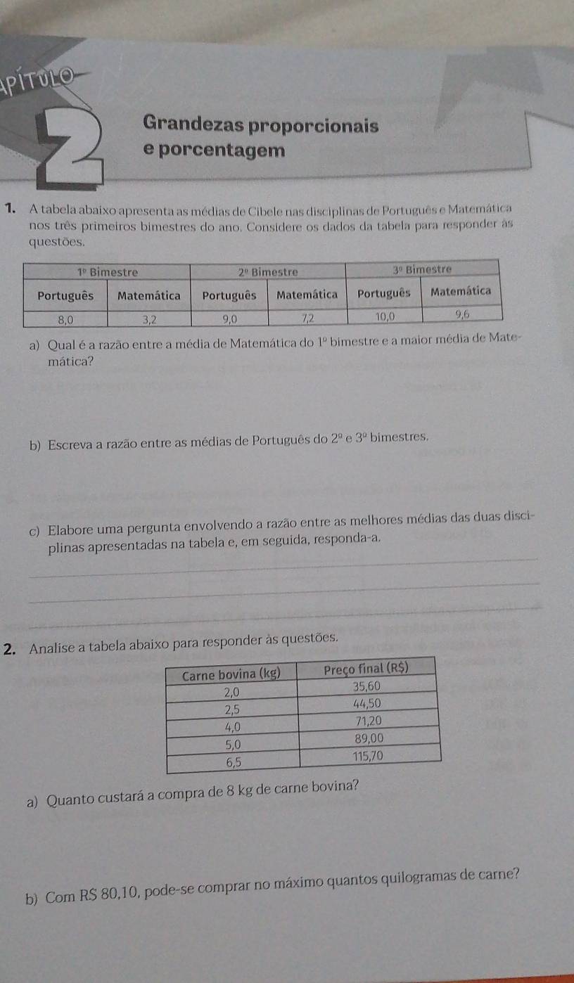 pítulo
Grandezas proporcionais
7) e porcentagem
1.A tabela abaixo apresenta as médias de Cibele nas disciplinas de Português e Matemática
nos três primeiros bimestres do ano. Considere os dados da tabela para responder às
questões.
a) Qual é a razão entre a média de Matemática do 1° bimestre e a maior média de Mate-
mática?
b) Escreva a razão entre as médias de Português do 2^(_ circ) e 3° bimestres.
c) Elabore uma pergunta envolvendo a razão entre as melhores médias das duas disci-
_
plinas apresentadas na tabela e, em seguida, responda-a.
_
_
2. Analise a tabela abaixo para responder às questões.
a) Quanto custará a compra de 8 kg de carne bovina?
b) Com RS 80,10, pode-se comprar no máximo quantos quilogramas de carne?