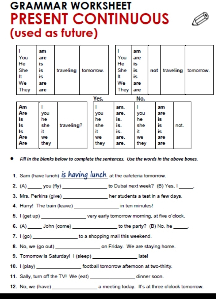 GRAMMAR WORKSHEET 
PRESENT CONTINUOUS 
(used as future) 
Am | 
Are you 
Is he 
Is she traveling? 
Is it 
Are we 
Are they 
Fill in the blanks below to complete the sentences. Use the words in the above boxes. 
1. Sam (have lunch) is having lunch_ at the cafeteria tomorrow. 
2. (A) _you (fly) _to Dubai next week? (B) Yes, I _. 
3. Mrs. Perkins (give) _her students a test in a few days. 
4. Hurry! The train (leave) _in ten minutes! 
5. I (get up) _very early tomorrow morning, at five o'clock. 
6. (A)_ John (come) _to the party? (B) No, he_ 
7. 1 (go) _to a shopping mall this weekend. 
8. No, we (go out) _on Friday. We are staying home. 
9. Tomorrow is Saturday! I (sleep) _late! 
10. I (play) _football tomorrow afternoon at two-thirty. 
11. Sally, turn off the TV! We (eat) _dinner soon. 
12. No, we (have) _a meeting today. It's at three o'clock tomorrow.