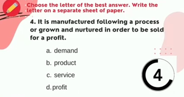 Choose the letter of the best answer. Write the
letter on a separate sheet of paper.
4. It is manufactured following a process
or grown and nurtured in order to be sold 
for a profit.
a. demand
b. product
c. service
4
d. profit