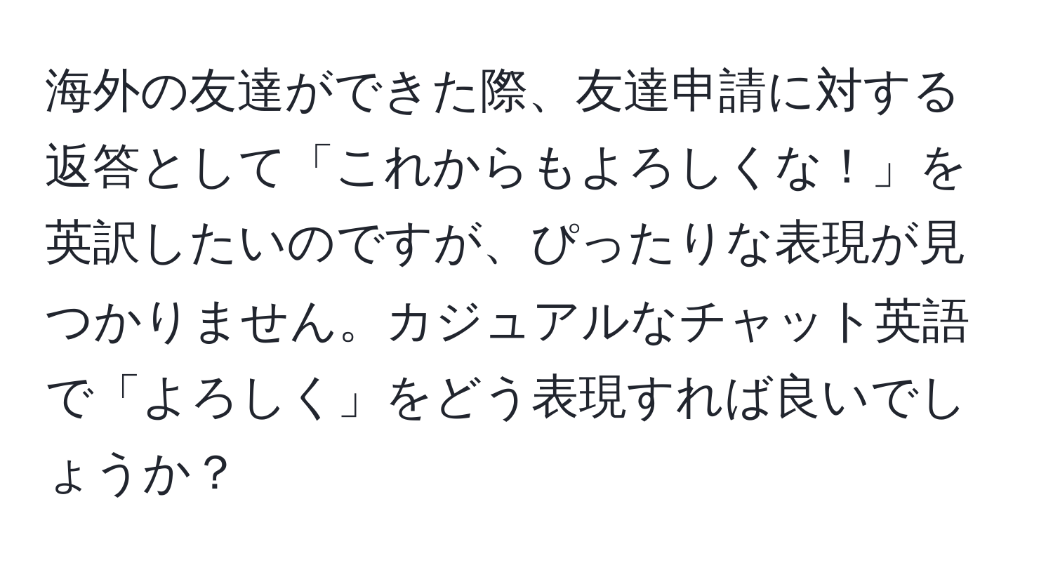 海外の友達ができた際、友達申請に対する返答として「これからもよろしくな！」を英訳したいのですが、ぴったりな表現が見つかりません。カジュアルなチャット英語で「よろしく」をどう表現すれば良いでしょうか？