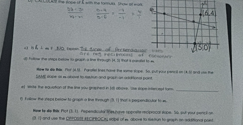 CALCULATE the slope of & with the formula. Show all work.
1^(P_2)
_
c) is h⊥ m B _Explain
reci procals 
d). Follow the steps below to graph a line through (4,5) that is parallel to m
How to do this: Plot (4,5) Parallel lines have the same slope. So, put your pencil on (4,5) and use the
SAME slope as m above to rise/run and graph an additional point.
e) Write the equation of the line you graphed in (d) above. Use slope-intercept form.
_
f) Follow the steps below to graph a line through (3,1) that is perpendicular to m.
How to do this: Plot (3.1). Pependicular lines have opposite reciprocal slope. So, put your pencil on
(31) and use the OPPOSITE RECIPROCAL slope of m above to rise/run to graph an additional point