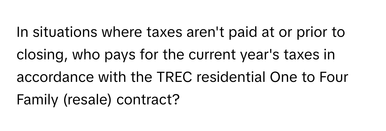 In situations where taxes aren't paid at or prior to closing, who pays for the current year's taxes in accordance with the TREC residential One to Four Family (resale) contract?