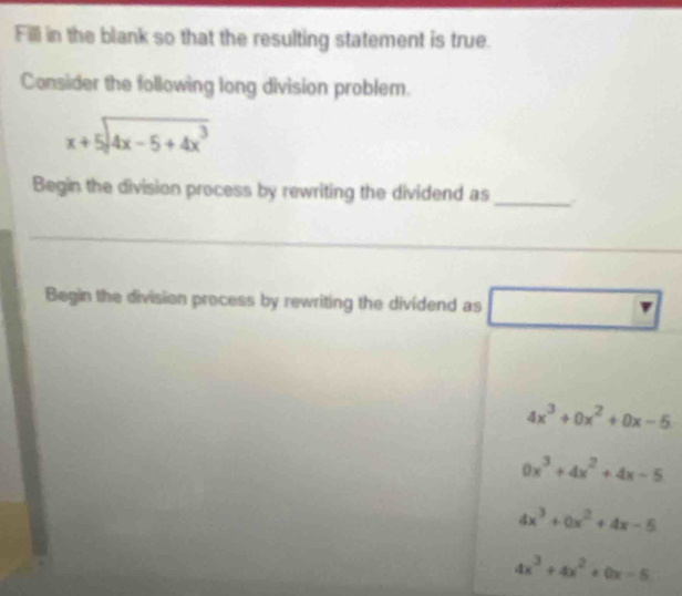 Fill in the blank so that the resulting statement is true.
Consider the following long division problem.
beginarrayr x+5encloselongdiv 4x-5+4x^3endarray
Begin the division process by rewriting the dividend as
_
Begin the division process by rewriting the dividend as (-3,4) □
4x^3+0x^2+0x-5
0x^3+4x^2+4x-5
4x^3+0x^2+4x-5
4x^3+4x^2+0x-5