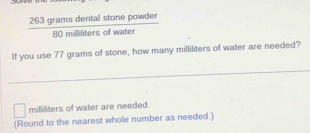  263gramsdentalstonepowder/80millilitersofwater 
If you use 77 grams of stone, how many milliliters of water are needed?
□ milliliters of water are needed. 
(Round to the nearest whole number as needed.)