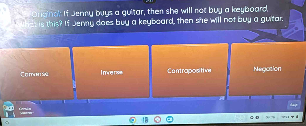 Original: If Jenny buys a guitar, then she will not buy a keyboard.
WWhat is this? If Jenny does buy a keyboard, then she will not buy a guitar.
Converse Inverse Contrapositive Negation
Skip
Camila
Salazor*
Oct 16