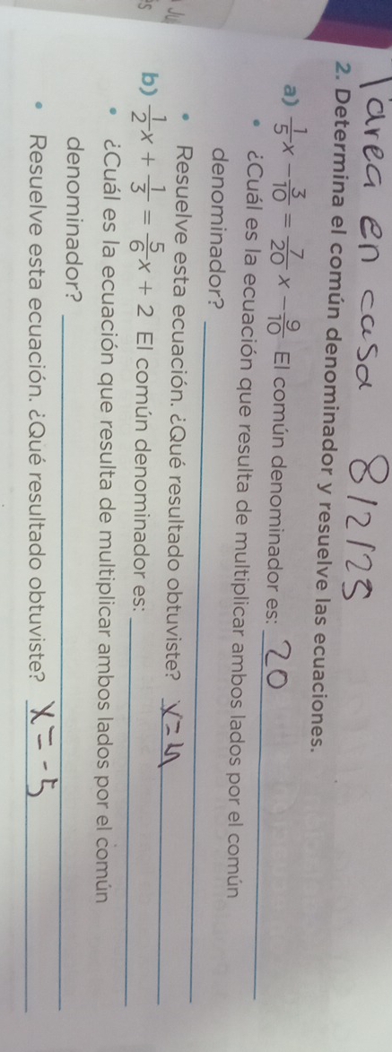 Determina el común denominador y resuelve las ecuaciones. 
_ 
a)  1/5 x- 3/10 = 7/20 x- 9/10  El común denominador es: 
¿Cuál es la ecuación que resulta de multiplicar ambos lados por el común 
_ 
denominador? 
_ 
Resuelve esta ecuación. ¿Qué resultado obtuviste? 
b)  1/2 x+ 1/3 = 5/6 x+2 El común denominador es:_ 
¿Cuál es la ecuación que resulta de multiplicar ambos lados por el común 
_ 
denominador? 
Resuelve esta ecuación. ¿Qué resultado obtuviste? 
_