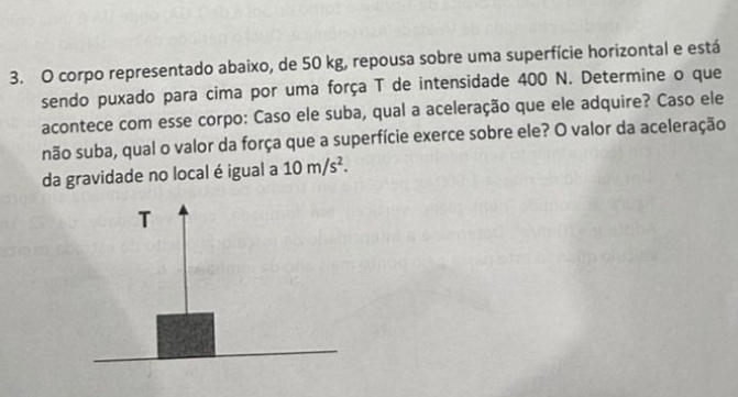 corpo representado abaixo, de 50 kg, repousa sobre uma superfície horizontal e está 
sendo puxado para cima por uma força T de intensidade 400 N. Determine o que 
acontece com esse corpo: Caso ele suba, qual a aceleração que ele adquire? Caso ele 
não suba, qual o valor da força que a superfície exerce sobre ele? O valor da aceleração 
da gravidade no local é igual a 10m/s^2. 
T