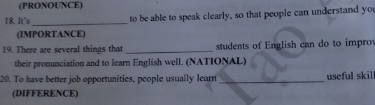 (PRONOUNCE) 
18. It's _to be able to speak clearly, so that people can understand you 
(IMPORTANCE) 
19. There are several things that _students of English can do to improv 
their pronunciation and to learn English well. (NATIONAL) 
20. To have better job opportunities, people usually learn _useful skill 
(DIFFERENCE)