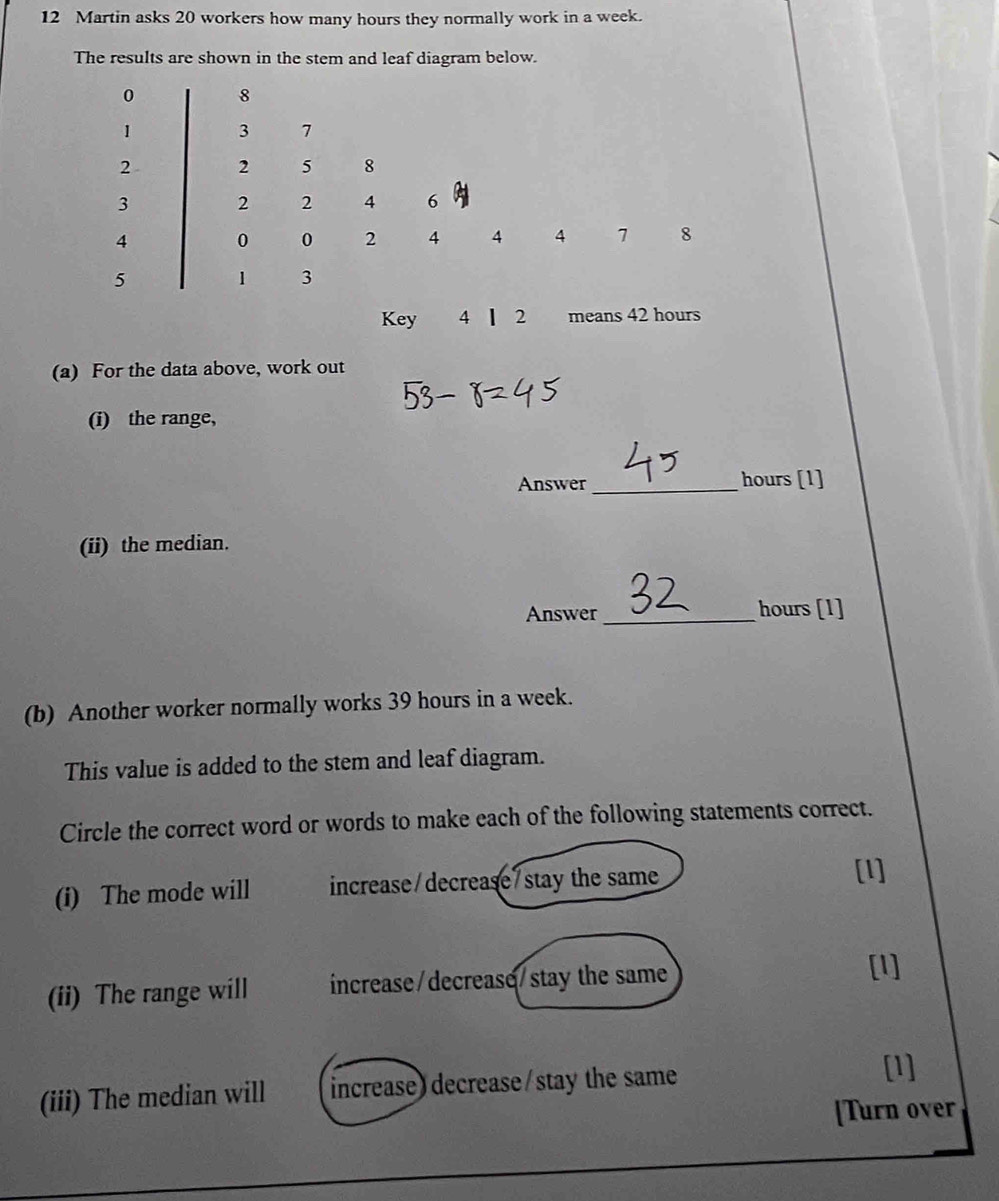 Martin asks 20 workers how many hours they normally work in a week. 
The results are shown in the stem and leaf diagram below.
0 8
1 3 7
2 2 5 8
3 2 2 4 6
4 0 0 2 4 4 4 7 8
5 1 3
Key 4 ┃ 2 means 42 hours
(a) For the data above, work out 
(i) the range, 
Answer _ hours [1] 
(ii) the median. 
Answer_ hours [1] 
(b) Another worker normally works 39 hours in a week. 
This value is added to the stem and leaf diagram. 
Circle the correct word or words to make each of the following statements correct. 
(i) The mode will increase/decrease/stay the same 
[l] 
(ii) The range will increase/decrease/stay the same 
[l] 
(iii) The median will increase) decrease/stay the same 
[1] 
[Turn over