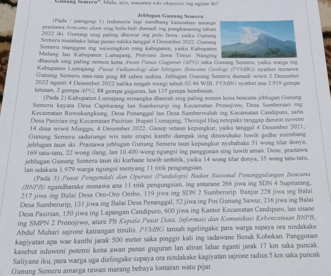 Gunung Semeru”. Mula, ayo, wacanen teks eksposisi ing ngisor iki!
Jeblugan Gunung Semeru
(Pada / paragrap 1) Indonesia lagi nandhang kasusahan amarg
prastawa bencana alam sing bola-bali dumadi ing pungkasaning tahu
2022 iki. Gunung sing paling dhuwur ing pulo Jawa, yaiku Gunun
Semeru mutahake lahar panas nalika tanggal 4 Desember 2022. Gunun
Semeru manggon ing wewengkon rong kabupaten, yaiku Kabupate
Malang lan Kabupaten Lumajang, Provinsi Jawa Timur. Nangin
dhaerah sing paling nemen kena Awan Panas Guguran (APG) saka Gunung Semeru, yaiku warga ing
Kabupaten Lumajang. Pusat Vulkanologi dan Mitigasi Bencana Geologi (PVMBG) nyathet menawa
Gunung Semeru rata-rata ping 88 saben sedina. Jeblugan Gunung Semeru dumadi wiwit 2 Desember
2022 nganti 4 Desember 2022 nalika tengah wengi tabuh 02.46 WIB. PVMBG nyathet ana 2.919 gempa
letusan, 2 gempa APG, 88 gempa guguran, lan 137 gempa hembusan.
(Pada 2) Kabupaten Lumajang minangka dhaerah sing paling nemen kena bencana jeblugan Gunung
Semeru kayata Desa Capiturang Ian Sumberurip ing Kecamatan Pronojiwo, Desa Sumbersari ing
Kecamatan Rowokangkung, Desa Penanggal lan Desa Sumberwuluh ing Kecamatan Candipuro, sarta
Desa Pasirian ing Kecamatan Pasirian. Bupati Lumajang, Thoriqul Haq netepake tanggap darurat suwene
14 dina wiwit Minggu, 4 Desember 2022. Ganep setaun kepungkur, yaiku tanggal 4 Desember 2021,
Gunung Semeru sadurunge wis nate erupsi kanthi dampak sing dituwuhake luwih gedhe tinimbang
jeblugan taun iki. Prastawa jeblugan Gunung Semeru taun kepungkur nyebabake 51 wong tilar donya,
169 tatu-tatu, 22 wong ilang, lan 10.400 wong ngungsi ing panggonan sing luwih aman. Dene, prastawa
jeblugan Gunung Semeru taun iki kurbane luwih sethitik, yaiku 14 wong tilar donya, 35 wong tatu-tatu,
lan udakara 1.979 warga ngungsi menyang 11 titik pengungsian.
(Pada 3) Pusat Pengendali dan Operasi (Pusdalops) Badan Nasional Penanggulangan Bencana
(BNPB) ngandharake menawa ana 11 titik pengungsian, ing antarane 266 jiwa ing SDN 4 Supiturang,
217 jiwa ing Balai Desa Oro-Oro Ombo, 119 jiwa ing SDN 2 Sumberurip. Banjur 228 jiwa ing Balai
Desa Sumberurip, 131 jiwa ing Balai Desa Penanggal, 52 jiwa ing Pos Gunung Sawur, 216 jiwa ing Balai
Desa Pasirian, 150 jiwa ing Lapangan Candipuro, 600 jiwa ing Kantor Kecamatan Candipuro, lan sisane
ing SMPN 2 Pronojiwo, ature Plt Kepala Pusat Data, Informasi dan Komunikasi Kebencanaan BNPB,
Abdul Muhari sajrone katrangan tinulis. PVMBG tansah ngelingake para warga supaya ora nindakake
kagiyatan apa wae kanthi jarak 500 meter saka pinggir kali ing sadawane Besuk Kobokan. Panggonan
kasebut nduweni potensi kena awan panas guguran lan aliran lahar nganti jarak 17 km saka puncak.
Saliyane iku, para warga uga dielingake supaya ora nindakake kagiyatan sajrone radius 5 km saka puncak
Gunung Semeru amarga rawan marang bebaya lontaran watu pijar.