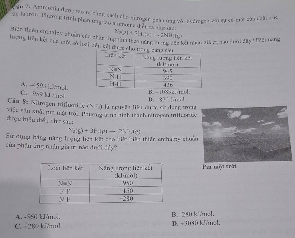 Cầu 7: Ammonia được tạo ra bằng cách cho nitrogen phản ứng với hydrogen với sự có mặt của chất xúc
lác là iron. Phương trình phản ứng tạo ammonia diễn ra như sau:
Biến thiên enthalpy chuẩn của phản ứn N_2(g)+3H_2(g)to 2NH_3(g)
kết nhận giá trị nào dưới đây? Biết năng
lượng liên kết của một số loại liên kết đượ
A. -4593 kJ/mol.
B. −1083kJ/mol.
C. -959 kJ /mol.
D. -87 kJ/mol.
Câu 8: Nitrogen trifluoride (NF₃) là nguyên liệu được sử dụng trong
việc sản xuất pin mặt trời. Phương trình hình thành nitrogen trifluoride
được biểu diễn như sau:
N_2(g)+3F_2(g)to 2NF_3(g)
Sử dụng bảng năng lượng liên kết cho biết biển thiên enthalpy chuẩn
của phản ứng nhận giá trị nào dưới đây?
Pin mặt trời
A. -560 kJ/mol. B. -280 kJ/mol.
C. +280 kJ/mol. D. +3080 kJ/mol.