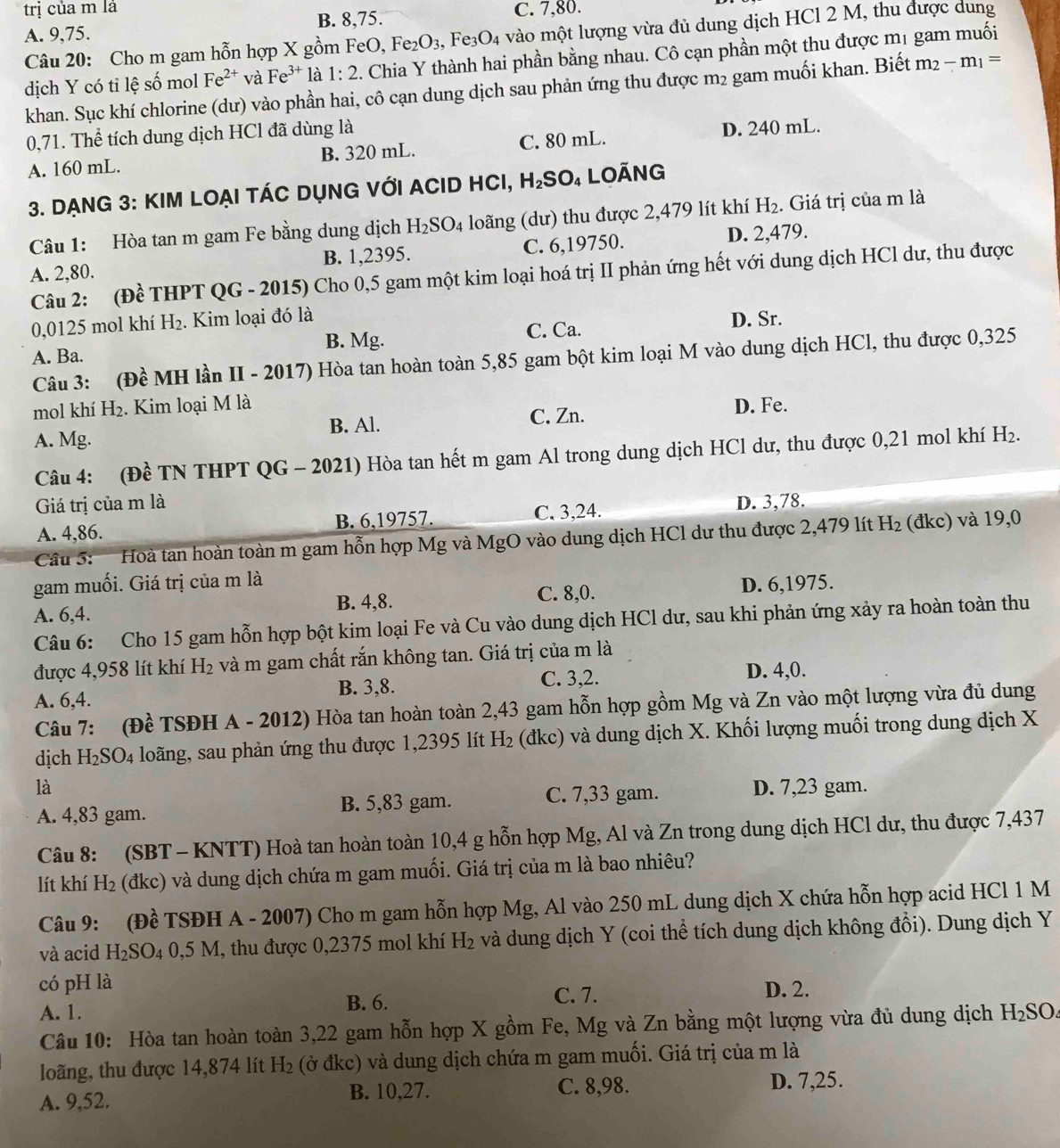 trị của m là C. 7,80.
A. 9,75. B. 8,75.
Câu 20: Cho m gam hỗn hợp X gồm FeO, Fez O_3 , Fe O_4 vào một lượng vừa đủ dung dịch HCl 2 M, thu được dung
dịch Y có tỉ lệ số mol Fe^(2+) và Fe^(3+) là 1:2. Chia Y thành hai phần bằng nhau. Cô cạn phần một thu được mị gam muối
khan. Sục khí chlorine (dư) vào phần hai, cô cạn dung dịch sau phản ứng thu được m2 gam muối khan. Biết m_2-m_1=
0,71. Thể tích dung dịch HCl đã dùng là
A. 160 mL. B. 320 mL. C. 80 mL. D. 240 mL.
3. DẠnG 3: KIM LOẠI TÁC DỤNG VớI ACID HCI, H₂SO₄ LOÃnG
Câu 1: Hòa tan m gam Fe bằng dung dịch H_2SO_4 loãng (dư) thu được 2,479 lít khí H_2. Giá trị của m là
A. 2,80. B. 1,2395. C. 6,19750. D. 2,479.
Câu 2: (Đề THPT QG - 2015) Cho 0,5 gam một kim loại hoá trị II phản ứng hết với dung dịch HCl dư, thu được
0,0125 mol khí H₂. Kim loại đó là
A. Ba. B. Mg. C. Ca. D. Sr.
Câu 3: (Đề MH lần II - 2017) Hòa tan hoàn toàn 5,85 gam bột kim loại M vào dung dịch HCl, thu được 0,325
mol khí H₂. Kim loại M là D. Fe.
A. Mg. B. Al. C. Zn.
Câu 4: (Đề TN THPT QG - 2021) Hòa tan hết m gam Al trong dung dịch HCl dư, thu được 0,21 mol khí H_2.
Giá trị của m là D. 3,78.
A. 4,86. B. 6,19757. C. 3,24.
CC 5  '' ' ''oà tan hoàn toàn m gam hỗn hợp Mg và MgO vào dung dịch HCl dư thu được 2,479 lít H_2 (đkc) và 19,0
gam muối. Giá trị của m là
A. 6,4. B. 4,8. C. 8,0. D. 6,1975.
Câu 6: Cho 15 gam hỗn hợp bột kim loại Fe và Cu vào dung dịch HCl dư, sau khi phản ứng xảy ra hoàn toàn thu
được 4,958 lít khí H_2 và m gam chất rắn không tan. Giá trị của m là
A. 6,4. B. 3,8. C. 3,2. D. 4,0.
Câu 7: (Đề TSĐH A - 2012) Hòa tan hoàn toàn 2,43 gam hỗn hợp gồm Mg và Zn vào một lượng vừa đủ dung
dịch H_2SO_4 long, sau phản ứng thu được 1,2395 lít H_2 (đkc) và dung dịch X. Khối lượng muối trong dung dịch X
là D. 7,23 gam.
A. 4,83 gam. B. 5,83 gam. C. 7,33 gam.
Câu 8: (SBT - KNTT) Hoà tan hoàn toàn 10,4 g hỗn hợp Mg, Al và Zn trong dung dịch HCl dư, thu được 7,437
lít khí H_2 (đkc) và dung dịch chứa m gam muối. Giá trị của m là bao nhiêu?
Câu 9: (Đề TSĐH A - 2007) Cho m gam hỗn hợp Mg, Al vào 250 mL dung dịch X chứa hỗn hợp acid HCl 1 M
và acid H_2SO_40,5M H, thu được 0,2375 mol khí H₂ và dung dịch Y (coi thể tích dung dịch không đổi). Dung dịch Y
có pH là D. 2.
A. 1.
B. 6. C. 7.
Câu 10: Hòa tan hoàn toàn 3,22 gam hỗn hợp X gồm Fe, Mg và Zn bằng một lượng vừa đủ dung dịch H_2SO
loãng, thu được 14,874 lít H_2 (ở đkc) và dung dịch chứa m gam muối. Giá trị của m là
A. 9,52. B. 10,27. C. 8,98. D. 7,25.