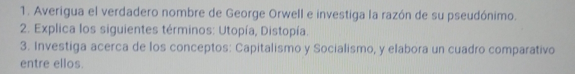 Averigua el verdadero nombre de George Orwell e investiga la razón de su pseudónimo. 
2. Explica los siguientes términos: Utopía, Distopía. 
3. Investiga acerca de los conceptos: Capitalismo y Socialismo, y elabora un cuadro comparativo 
entre ellos.