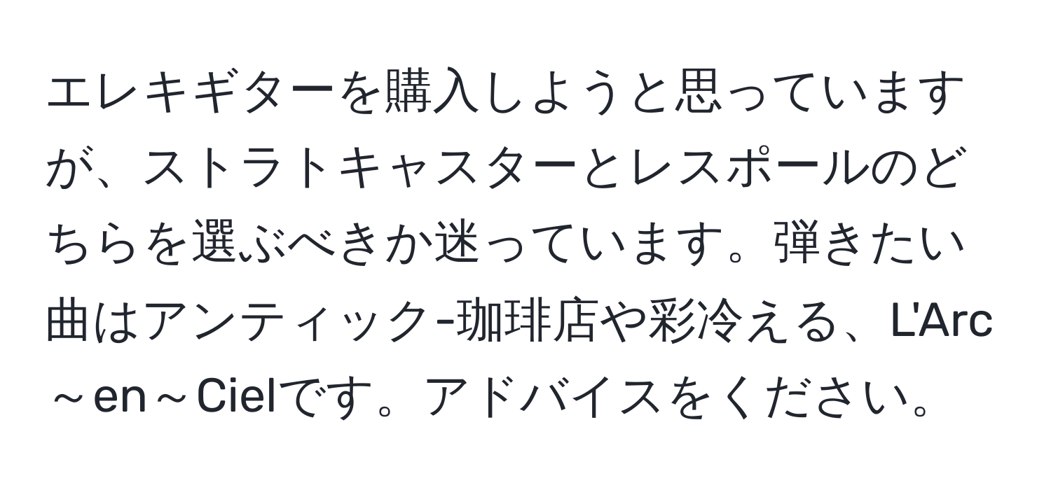 エレキギターを購入しようと思っていますが、ストラトキャスターとレスポールのどちらを選ぶべきか迷っています。弾きたい曲はアンティック-珈琲店や彩冷える、L'Arc～en～Cielです。アドバイスをください。