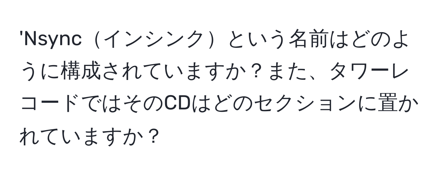 'Nsyncインシンクという名前はどのように構成されていますか？また、タワーレコードではそのCDはどのセクションに置かれていますか？