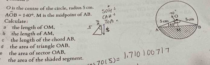 O is the centre of the circle, radius 5 cm.
Awidehat OB=140°. M is the midpoint of AB. 
Calculate: 
''7º 
a the length of OM, 
b the length of AM, 
cthe length of the chord AB, 
d the area of triangle OAB, 
e the area of sector OAB, 
the area of the shaded segment.