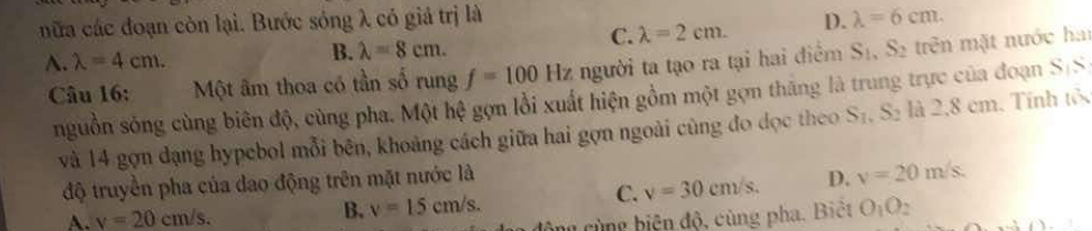 nữa các đoạn còn lại. Bước sóng λ có giá trị là lambda =6cm.
C. lambda =2cm. D.
A. lambda =4cm. B. lambda =8cm. 
Câu 16: Một âm thoa có tần số rung f=100Hz người ta tạo ra tại hai điểm S_1, S_2 trên mặt nước hai
nguồn sóng cùng biên độ, cùng pha. Một hệ gợn lồi xuất hiện gồm một gợn thăng là trung trực của đoạn frac 5
và 14 gọn dạng hypebol mỗi bên, khoảng cách giữa hai gợn ngoài cùng đo dọc theo S_1, S_2 là 2, 8 em. Tính tố
C. v=30cm/s. D. v=20m/s. 
độ truyền pha của dao động trên mặt nước là
A. v=20cm/s.
B. v=15cm/s. O_1O_2
ông cùng biện độ, cùng pha. Biệt