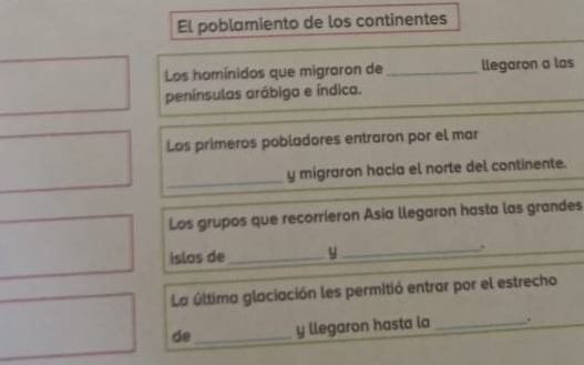 El poblamiento de los continentes 
Los homínidos que migraron de _llegaron a las 
penínsulas arábiga e índica. 
Los primeros pobladores entraron por el mar 
_ 
y migraron hacia el norte del continente. 
Los grupos que recorrieron Asia llegaron hasta las grandes 
islos de _y _. 
La última glaciación les permitió entrar por el estrecho 
de_ y llegaron hasta la _.