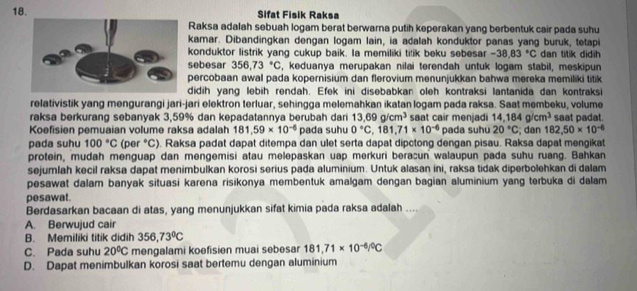 Sifat Fisik Raksa
Raksa adalah sebuah logam berat berwarna putih keperakan yang berbentuk cair pada suhu
kamar. Dibandingkan dengan logam lain, ia adalah konduktor panas yang buruk, tetapi
konduktor listrik yang cukup baik. Ia memiliki titik beku sebesar -38,83°C dan titik didih
sebesar 356,73°C , keduanya merupakan nilai terendah untuk logam stabil, meskipun
percobaan awal pada kopernisium dan flerovium menunjukkan bahwa mereka memiliki titik
didih yang lebih rendah. Efek ini disebabkan oleh kontraksi lantanida dan kontraksi
relativistik yang mengurangi jari-jari elektron terluar, sehingga melemahkan ikatan logam pada raksa. Saat membeku, volume
raksa berkurang sebanyak 3,59% dan kepadatannya berubah dari 13,69g/cm^3 saat cair menjadi 14,184g/cm^3 saat padat.
Koefisien pemuaian volume raksa adalah 181,59* 10^(-6) pada suhu 0°C,181,71* 10^(-6) pada suhu 20°C; dan 182,50* 10^(-6)
pada suhu 100°C (per °C). Raksa padat dapat ditempa dan ulet serta dapat dipctong dengan pisau. Raksa dapat mengikat
protein, mudah menguap dan mengemisi atau melepaskan uap merkuri beracun walaupun pada suhu ruang. Bahkan
sejumlah kecil raksa dapat menimbulkan korosi serius pada aluminium. Untuk alasan ini, raksa tidak diperbolehkan di dalam
pesawat dalam banyak situasi karena risikonya membentuk amalgam dengan bagian aluminium yang terbuka di dalam
pesawat.
Berdasarkan bacaan di atas, yang menunjukkan sifat kimia pada raksa adalah ....
A. Berwujud cair
B. Memiliki titik didih 356,73°C
C. Pada suhu 20^0C mengalami koefisien muai sebesar 181,71* 10^(-6)/^0C
D. Dapat menimbulkan korosi saat bertemu dengan aluminium