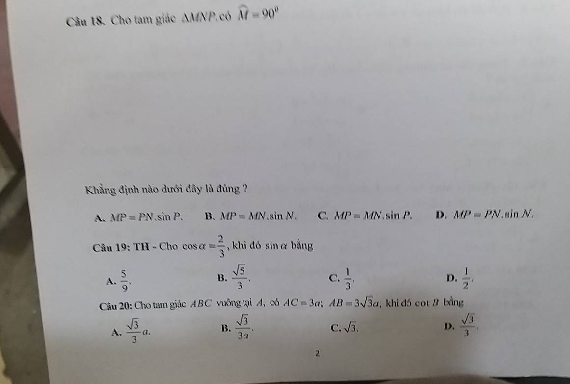 Cho tam giác △ MNP 2. có widehat M=90°
Khẳng định nào dưới đây là đúng ?
A. MP=PN.sin P. B. MP=MN.sin N. C. MP=MN.sin P. D. MP=PN.sin N. 
Câu 19:TH-Chocos alpha = 2/3  , khi đó sin α bằng
B.
C.
A.  5/9 .  sqrt(5)/3 .  1/3 .  1/2 . 
D.
Câu 20: Cho tam giác AB C vuông tại A, có AC=3a; AB=3sqrt(3)a; khi đó cot B bằng
A.  sqrt(3)/3 a.
B.  sqrt(3)/3a .  sqrt(3)/3 .
C. sqrt(3). D.
2