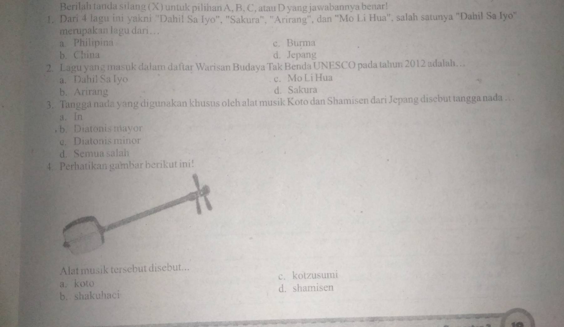 Berilah tanda silang (X) untuk pilihan A, B, C, atau D yang jawabannya benar!
1. Dari 4 lagu ini yakni ''Dahil Sa Iyo'', "Sakura", "Arirang", dan ''Mo Li Hua'', salah satunya "Dahil Sa Iyo"
merupakan lagu dari….
a Philipina c. Burma
b. China d. Jepang
2. Lagu yang masuk dalam daftar Warisan Budaya Tak Benda UNESCO pada tahun 2012 adalah…
a. Dahil Sa Iyo c. Mo Li Hua
b. Arirang d. Sakura
3. Tangga nada yang digunakan khusus oleh alat musik Koto dan Shamisen dari Jepang disebut tangga nada …
a. In
, b. Diatonis mayor
e. Diatonis minor
d. Semua salah
4. Perhatikan gambar berikut ini!
Alat musik tersebut disebut...
c. kotzusumi
a. koto
d. shamisen
b. shakuhaci