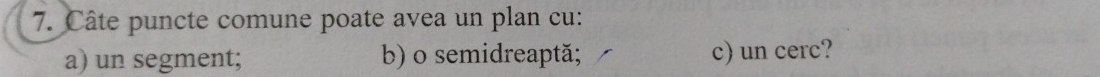 Câte puncte comune poate avea un plan cu: 
a) un segment; b) o semidreaptă; c) un cerc?