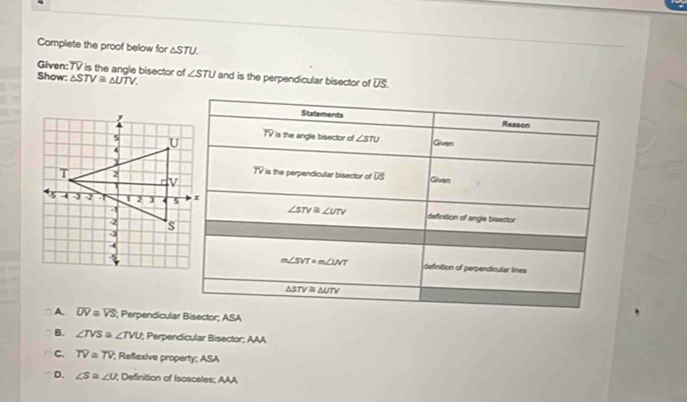 Complete the proof below for △ STU.
Given:TV is the angle bisector of
Show: △ STV≌ △ UTV. ∠ STU and is the perpendicular bisector of overline US.
A. overline UV≌ overline VS; Perpendicularisector; ASA
B. ∠ TVS≌ ∠ TVU; Perpendicular Bisector; AAA
C. overline TV≌ overline TV; Reflexive property; ASA
D. ∠ S≌ ∠ U; Definition of Isosceles; AAA