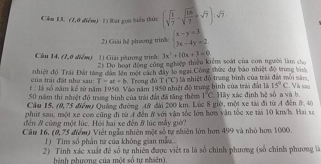 (1,0 điểm) 1) Rút gọn biểu thức (sqrt(frac 1)7-sqrt(frac 16)7+sqrt(7)):sqrt(7).
1
2) Giải hệ phương trình: beginarrayl x-y=3 3x-4y=2.endarray.
Câu 14. (1,0 điểm) 1) Giải phương trình: 3x^2+10x+3=0.
2) Do hoạt động công nghiệp thiếu kiểm soát của con người làm cho
nhiệt độ Trái Đất tăng dần lên một cách đầy lo ngại.Công thức dự báo nhiệt độ trung bình
của trái đất như sau: T=at+b.  Trong đó T(^circ C) là nhiệt độ trung bình của trái đất mỗi năm,
t : là số năm kể từ năm 1950. Vào năm 1950 nhiệt độ trung bình của trái đất là 15°C. Và sau
50 năm thì nhiệt độ trung bình của trái đất đã tăng thêm 1°C. Hãy xác định hệ số a và b.
Câu 15. (0,75 điểm) Quãng đường AB dài 200 km. Lúc 8 giờ, một xe tải đi từ A đến B; 40
phút sau, một xe con cũng đi từ A đến B với vận tốc lớn hơn vận tốc xe tải 10 km/h. Hai xe
đến B cùng một lúc. Hỏi hai xe đến B lúc mấy giờ?
Câu 16. (0,75 điễm) Viết ngẫu nhiên một số tự nhiên lớn hơn 499 và nhỏ hơn 1000.
1) Tìm số phần tử của không gian mẫu..
2) Tính xác xuất để số tự nhiên được viết ra là số chính phương (số chính phương là
bình phương của một số tự nhiên).