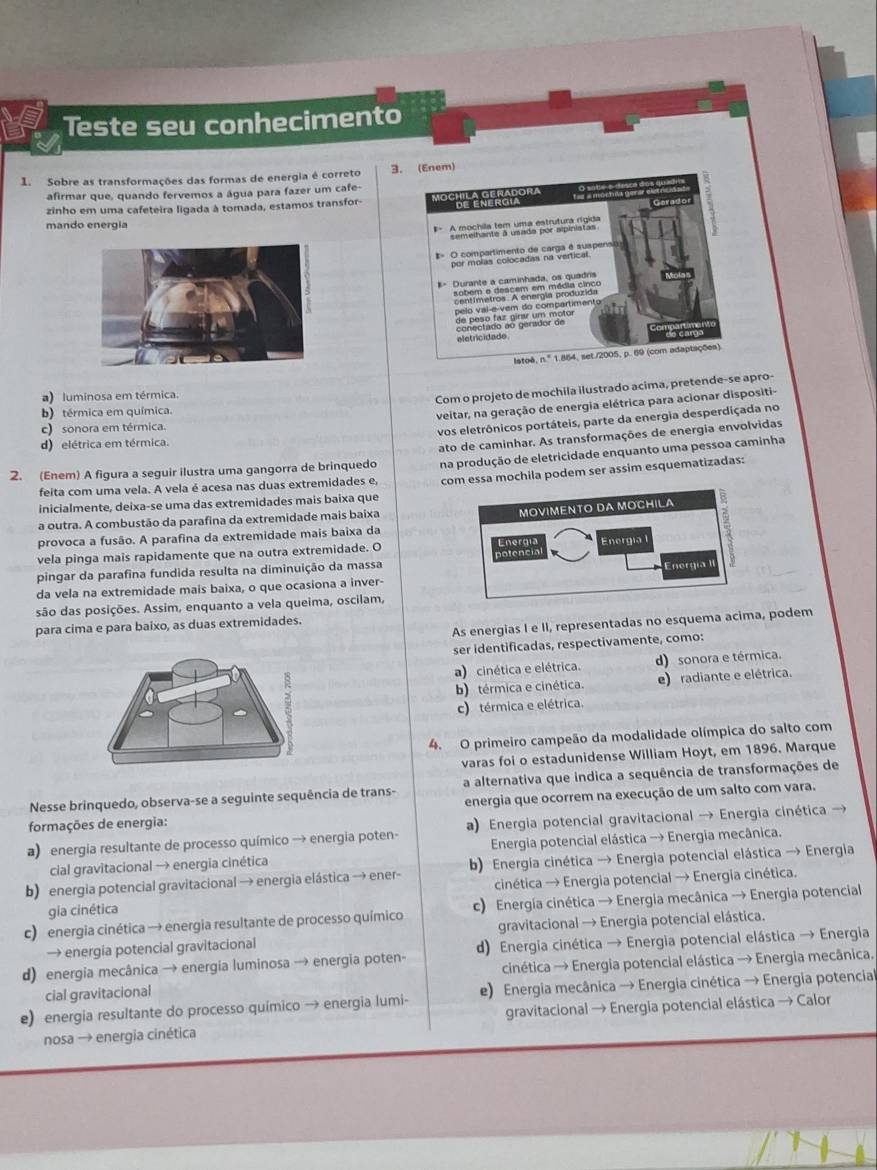 Teste seu conhecimento
1. Sobre as transformações das formas de energia é correto 3. (Enem)
afirmar que, quando fervemos a água para fazer um cafe-
zinho em uma cafeteira ligada à tomada, estamos transfor Mochila Geradora de energia Gerador
mando energia
Amestia do m uma cstr dupa caión
pelo val-e-vem do compartimento
eletricidade
Istoê, n.º 1.864, set./2005, p. 69 (com adaptações).
a) luminosa em térmica.
Com o projeto de mochila ilustrado acima, pretende-se apro-
b) térmica em química.
veitar, na geração de energia elétrica para acionar dispositi-
c) sonora em térmica.
vos eletrônicos portáteis, parte da energia desperdiçada no
d) elétrica em térmica.
2. (Enem) A figura a seguir ilustra uma gangorra de brinquedo ato de caminhar. As transformações de energia envolvidas
feita com uma vela. A vela é acesa nas duas extremidades e, na produção de eletricidade enquanto uma pessoa caminha
inicialmente, deixa-se uma das extremidades mais baixa que com essa mochila podem ser assim esquematizadas:
a outra. A combustão da parafina da extremidade mais baixa
provoca a fusão. A parafina da extremidade mais baixa da
vela pinga mais rapidamente que na outra extremidade. O 
pingar da parafina fundida resulta na diminuição da massa
da vela na extremidade mais baixa, o que ocasiona a inver-
são das posições. Assim, enquanto a vela queima, oscilam,
As energias I e II, representadas no esquema acima, podem
para cima e para baixo, as duas extremidades.
ser identificadas, respectivamente, como:
a) cinética e elétrica. d) sonora e térmica.
b) térmica e cinética. e) radiante e elétrica.
c) térmica e elétrica.
4. O primeiro campeão da modalidade olímpica do salto com
varas foi o estadunidense William Hoyt, em 1896. Marque
Nesse brinquedo, observa-se a seguinte sequência de trans- a alternativa que indica a sequência de transformações de
formações de energia: energia que ocorrem na execução de um salto com vara.
a) energia resultante de processo químico → energia poten- a) Energia potencial gravitacional → Energia cinética →
cial gravitacional → energia cinética  Energia potencial elástica → Energia mecânica.
b) energia potencial gravitacional → energia elástica → ener-  b) Energia cinética → Energia potencial elástica → Energia
gia cinética cinética → Energia potencial → Energia cinética.
c) energia cinética → energia resultante de processo químico c) Energia cinética → Energia mecânica → Energia potencial
→ energia potencial gravitacional gravitacional → Energia potencial elástica.
d) energia mecânica → energia luminosa → energia poten- d) Energia cinética → Energia potencial elástica → Energia
cial gravitacional cinética → Energia potencial elástica → Energia mecânica.
e) energia resultante do processo químico → energia lumi- e) Energia mecânica → Energia cinética → Energia potencial
nosa → energia cinética gravitacional → Energia potencial elástica → Calor