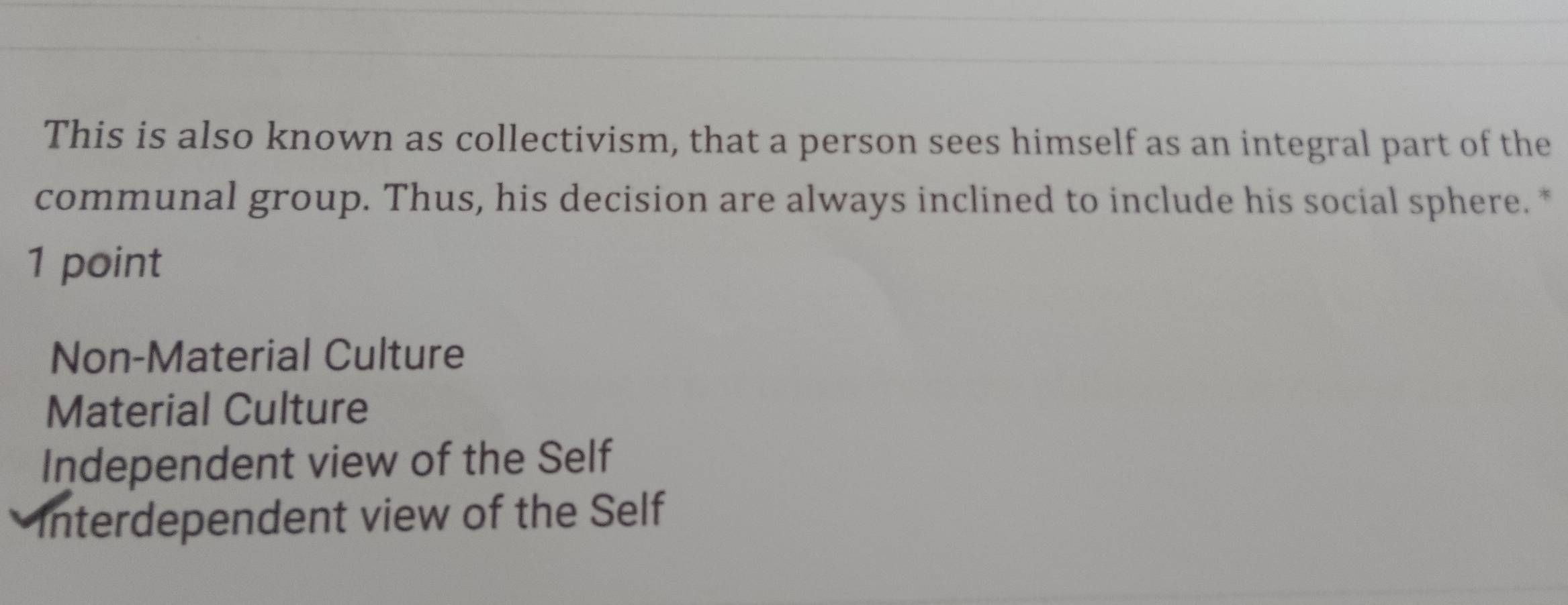 This is also known as collectivism, that a person sees himself as an integral part of the
communal group. Thus, his decision are always inclined to include his social sphere. *
1 point
Non-Material Culture
Material Culture
Independent view of the Self
Interdependent view of the Self