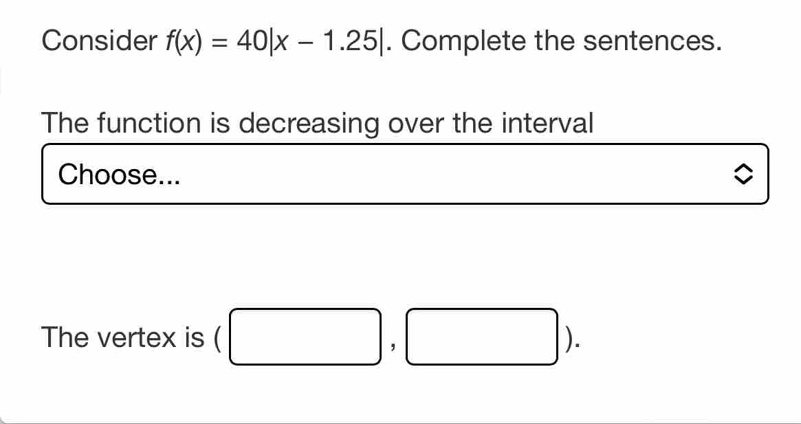 Consider f(x)=40|x-1.25|. Complete the sentences. 
The function is decreasing over the interval 
Choose... 
The vertex is (□ ,□ ).