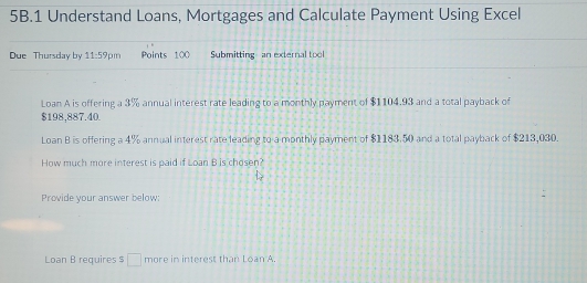 Understand Loans, Mortgages and Calculate Payment Using Excel 
Due Thursday by 11:59pmn Points 100 Submitting an external tool 
Loan A is offering a 3% annual interest rate leading to a monthly payment of $1104.93 and a total payback of
$198,887.40. 
Loan B is offering a 4% annual interest rate leading to a monthly payment of $1183.50 and a total payback of $213,030. 
How much more interest is paid if Loan B is chosen? 
Provide your answer below: 
Loan B requires $ □ more in interest than Loan A.