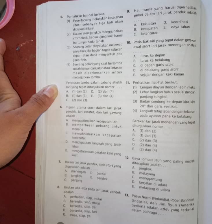 Perhatikan hal-hal berikut. 9. Hal utama yang harus diperhatikan
(1) Peserta yang melakukan kesalahan pelari dalam lari jarak pendek adalah
stort sebanyak tiga kali akan
didiskualifikasi. A. kekuatan D. koordinasi
(2) Dalam start jongkok menggunakan B. kecepatan E. daya tahan
stort block, kedua ujung kaki harus C. kelenturan
bertumpu pada tanah.
(3) Seorang pelari dinyatakan melewati 10. Posisi kaki kiri yang tepat dalam gerakan
awal stort lari jarak menengah adalah
garis finis jika bagian togok sebelah
depan atau dada menyentuh pita A. lurus ke depan
garis finis. B. lurus ke belakang
(4) Seorang pelari yang saat berlomba C. di depan garis stort
sudah keluar dari jalur atau lintasan
masih diperkenankan untuk D. di belakang garis stort
melanjutkan lomba. E. sejajar dengan kaki kanan
Peraturan lomba dalam cabang atletik 11. Perhatikan hal-hal berikut.
lari yang tepat ditunjukkan nomor . . . . (1) Lengan diayun dengan lebih rileks
A. (1) dan (2) D. (2) dan (4) (2) Lebar langkah harus sesuai dengan
B. (1) dan (3) E. (3) dan (4) panjang tungkai.
C. (2) dan (3) (3) Badan condong ke depan kira-kira
20° dari garis vertikal.
6. Tujuan utama stort dalam lari jarak (4) Langkah tetap lebar dengan tekanan
pendek, lari estafet, dan lari gawang
adalah …   pada ayunan paha ke belakang.
Gerakan lari jarak menengah yang tep
A. mengoptimalkan kecepatan lari ditunjukkan nomor . . . .
B. memperbesar peluang untuk A. (1) dan (2)
menang
C. memaksimalkan kecepatan B. (1) dan (3)
horizontal C. (2) dan (3)
D. mendapatkan langkah yang lebih D. (2) dan (4)
lebar E. (3) dan (4)
E. mengefisienkan gerakan kaki yang
kuat 12. Gaya lompat jauh yang paling mudah
diterapkan adalah . . . .
7. Dalam lari jarak pendek, jenis stort yang A. jangkok
digunakan adalah
B. melayang
A. menengah D. berdiri C. menggantung
C. panjang
B. jongkak E. pendek D. berjalan di udara
E. melayang di udara
adalah
8. Urutan aba-aba pada lari jarak pendek 13. Paavo Nurmi (Finlandia), Roger Bannister
A. perhatian, siap, mulai (Inggris), dan Jim Ryun (Amerika
B. bersedia, siap, mulai Serikat) adalah atlet yang terkenal
C. bersedia, siap, ya
D. bersedia, siap, lari
dalam olahraga . . . .
E. awas, siap, ya