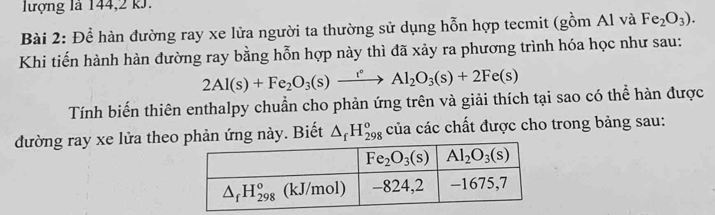 lượng là 144,2 kJ.
Bài 2: Để hàn đường ray xe lửa người ta thường sử dụng hỗn hợp tecmit (gồm Al và Fe_2O_3).
Khi tiến hành hàn đường ray bằng hỗn hợp này thì đã xảy ra phương trình hóa học như sau:
2Al(s)+Fe_2O_3(s)xrightarrow t°Al_2O_3(s)+2Fe(s)
Tính biến thiên enthalpy chuẩn cho phản ứng trên và giải thích tại sao có thể hàn được
đường ray xe lửa theo phản ứng này. Biết △ _fH_(298)^o của các chất được cho trong bảng sau: