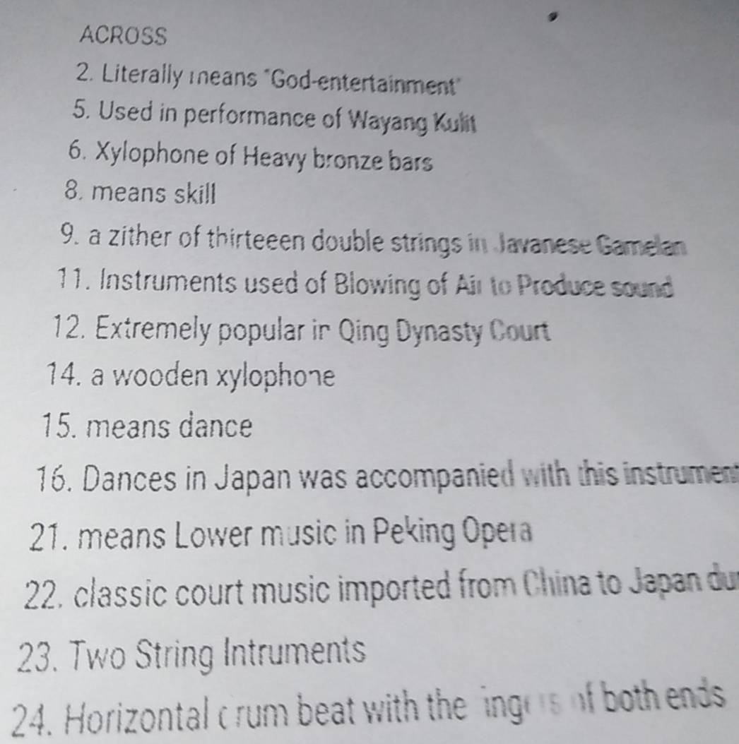 ACROSS 
2. Literally means "God-entertainment" 
5. Used in performance of Wayang Kulit 
6. Xylophone of Heavy bronze bars 
8. means skill 
9. a zither of thirteeen double strings in Javanese Gamelan 
11. Instruments used of Blowing of Air to Produce sound 
12. Extremely popular in Qing Dynasty Court 
14. a wooden xylophone 
15. means dance 
16. Dances in Japan was accompanied with this instrumen 
21. means Lower music in Peking Opera 
22. classic court music imported from China to Japan du 
23. Two String Intruments 
24. Horizontal crum beat with the ingors of both ends