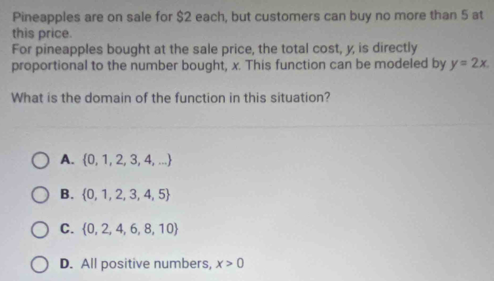 Pineapples are on sale for $2 each, but customers can buy no more than 5 at
this price.
For pineapples bought at the sale price, the total cost, y, is directly
proportional to the number bought, x. This function can be modeled by y=2x. 
What is the domain of the function in this situation?
A.  0,1,2,3,4,...
B.  0,1,2,3,4,5
C.  0,2,4,6,8,10
D. All positive numbers, x>0