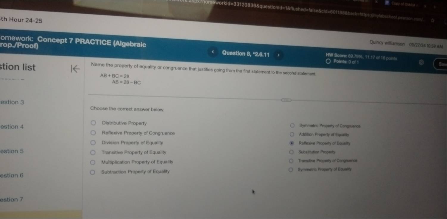 Copy of OMAM
4120836&questionld=1&flushed=false&cld=601188&back=https://mylabschool.pearson.com/
th Hour 24-25
Quincy williamson 09/27/24 10:59 AM
omework: Concept 7 PRACTICE (Algebraic HW Score: 69.79%, 11.17 of 16 points
rop./Proof) Points: 0 of 1
Question 8, *2.6.11
stion list
Sav
Name the property of equality or congruence that justifies going from the first statement to the second statement.
AB+BC=28
AB=28-BC
estion 3
Choose the correct answer below.
Distributive Property
estion 4 Symmetric Property of Congruence
Reflexive Property of Congruence Addition Property of Equality
Division Property of Equality Reflexive Property of Equality
estion 5 Transitive Property of Equality Substitution Property
Multiplication Property of Equality Transitive Property of Congruence
Subtraction Property of Equality Symmetric Property of Equality
estion 6
estion 7