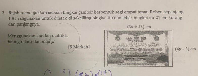 Rajah menunjukkan sebuah bingkai gambar berbentuk segi empat tepat. Reben sepanjang
1.9 m digunakan untuk diletak di sekeliling bingkai itu dan lebar bingkai itu 21 cm kurang 
dari panjangnya.
(3x+13)cm
Menggunakan kaedah matriks, 

hitung nilai x dan nilai y. ioyles 
[6 Markah] R a f (4y-3)cm
m