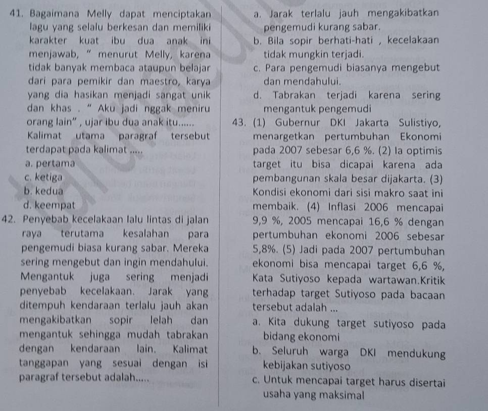 Bagaimana Melly dapat menciptakan a. Jarak terlalu jauh mengakibatkan
lagu yang selalu berkesan dan memiliki pengemudi kurang sabar.
karakter kuat ibu dua anak ini b. Bila sopir berhati-hati , kecelakaan
menjawab, “ menurut Melly, karena tidak mungkin terjadi.
tidak banyak membaca ataupun belajar c. Para pengemudi biasanya mengebut
darí para pemikir dan maestro, karya dan mendahului.
yang dia hasikan menjadi sangat unik d. Tabrakan terjadi karena sering
dan khas . ' Aku jadi nggak meniru mengantuk pengemudi
orang lain” , ujar ibu dua anak itu...... 43. (1) Gubernur DKI Jakarta Sulistiyo,
Kalimat utama paragraf tersebut menargetkan pertumbuhan Ekonomi
terdapat pada kalimat ..... pada 2007 sebesar 6,6 %. (2) la optimis
a. pertama target itu bisa dicapai karena ada
c. ketiga pembangunan skala besar dijakarta. (3)
b. kedua Kondisi ekonomi dari sisi makro saat ini
d. keempat membaik. (4) Inflasi 2006 mencapai
42. Penyebab kecelakaan lalu lintas di jalan 9,9 %, 2005 mencapai 16,6 % dengan
raya terutama kesalahan para pertumbuhan ekonomi 2006 sebesar
pengemudi biasa kurang sabar. Mereka 5,8%. (5) Jadi pada 2007 pertumbuhan
sering mengebut dan ingin mendahului. ekonomi bisa mencapai target 6,6 %,
Mengantuk juga sering menjadi Kata Sutiyoso kepada wartawan.Kritik
penyebab kecelakaan. Jarak yang terhadap target Sutiyoso pada bacaan
ditempuh kendaraan terlalu jauh akan tersebut adalah ...
mengakibatkan sopir lelah dan a. Kita dukung target sutiyoso pada
mengantuk sehingga mudah tabrakan bidang ekonomi
dengan kendaraan lain. Kalimat b. Seluruh warga DKI mendukung
tanggapan yang sesuai dengan isi kebijakan sutiyoso
paragraf tersebut adalah..... c. Untuk mencapai target harus disertai
usaha yang maksimal