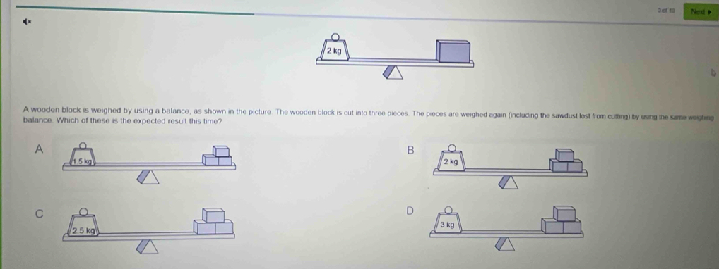 of 19 Nead
4×
A wooden block is weighed by using a balance, as shown in the picture. The wooden block is cut into three pieces. The pieces are weighed again (including the sawdust lost from cufting) by using the same weighing
balance. Which of these is the expected result this time?
A
B
C
D