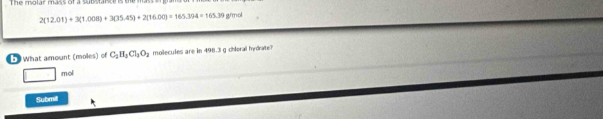 The molar mass of a substance is the ?
2(12.01)+3(1.008)+3(35.45)+2(16.00)=165.394=165.39 g/mol
5 What amount (moles) of C_2H_3Cl_3O_2 molecules are in 498.3 g chloral hydrate? 
mol 
Submit