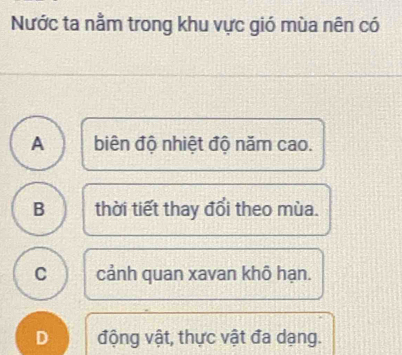 Nước ta nằm trong khu vực gió mùa nên có
A biên độ nhiệt độ năm cao.
B thời tiết thay đổi theo mùa.
C cảnh quan xavan khô hạn.
D động vật, thực vật đa dạng.