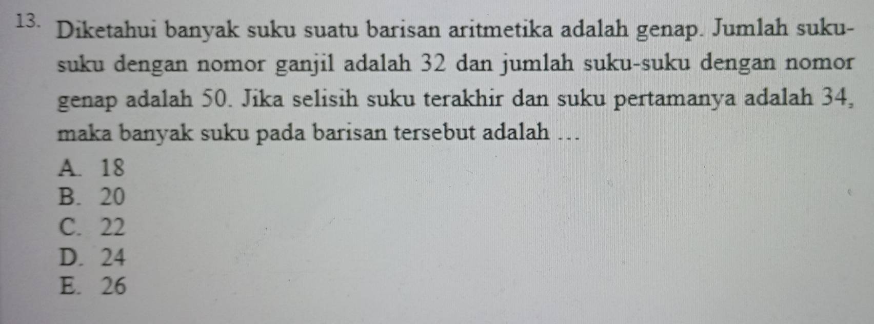 Diketahui banyak suku suatu barisan aritmetika adalah genap. Jumlah suku-
suku dengan nomor ganjil adalah 32 dan jumlah suku-suku dengan nomor
genap adalah 50. Jika selisih suku terakhir dan suku pertamanya adalah 34,
maka banyak suku pada barisan tersebut adalah ….
A. 18
B. 20
C. 22
D. 24
E. 26