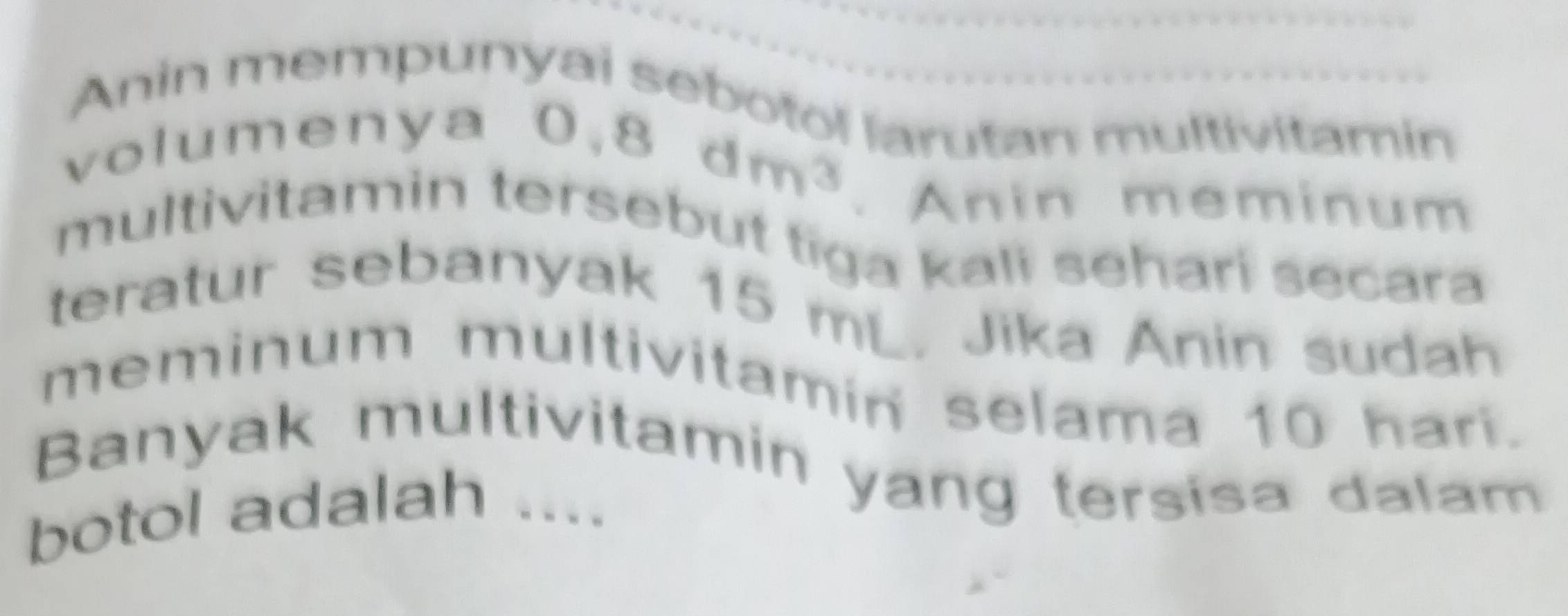 Anin mempunyai sebotol larutan multivitamin 
volumenya
0.8dm^3. Anin meminum 
multivitamin tersebut tiga kali sehari secara 
teratur sebanyak 15 mL, Jika Anin sudah 
meminum multivitamin selama_ 10 har. 
Banyak multivitamin yang tersisa dalam 
botol adalah ....