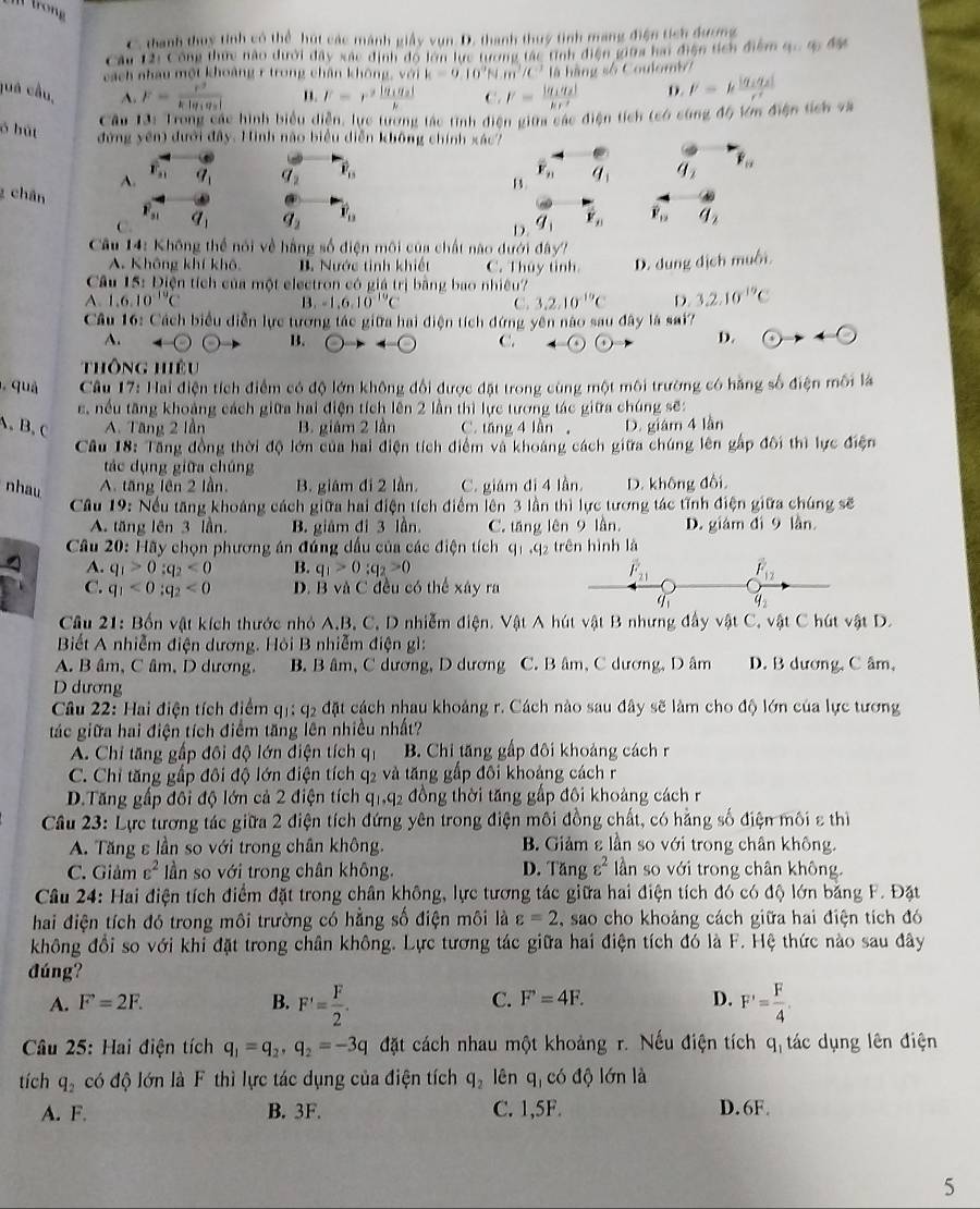 trong
C. thanh thuy tỉnh có thể hút các mánh giây vụn D. thanh thuy tinh mang điện tích dương
Câu 12: Công thực nào dưới đây xác định dộ lớn lực tương tác tính điện giữa hai điện tích điểm 9·s 90454
cách nhau một khoảng r trong chân khôn a.valk=0.10^9N.m^3/C^3th
juá cầu, A. F=frac r^2k|q_1q_2| " F=r^2frac |q_1q_2|k C. I'=frac |q_1q_2|kr^2 là hàng số Coulomb
D. l'=kfrac |q_1q_2|c^2
Cầu 13: Trong các hình biểu diễn, lực tường tác tình điện giữa các điện tích (có cùng độ tớm điện tích và
đứng yến) đưới đây. Hình nào biểu diễn không chính xác?
ó bút vector P_15
overline F_n
A. overline F_11 q_1 q_2 q_1 q_2 overline F_n
z chán
B.
P_31
C. q_1 q_2 vector v_n vector Y_n overline P_12 q_2
D. q_1
âu 14: Không thể nói về hằng số điện môi của chất nào dưới đây?
A. Không khí khô B. Nước tinh khiết C. Thủy tình D. dung dịch muối
Câu 15: Điện tích của một electron có giá trị bằng bao nhiều?
A.1.6.10^(19)C
B. -1.6.10^(-10)C C. 3,2,10^(-10)C D. 3.2.10^(-19)C
Câu 16: Cách biểu diễn lực tương tác giữa hai điện tích đứng yên nào sau đây là sai?
A.
B.
C.
D. odot to +odot
Thông hiêu
, quả  Câu 17: Hai điện tích điểm có độ lớn không đổi được đặt trong cùng một môi trường có hãng số điện môi là
c, nều tăng khoảng cách giữa hai điện tích lên 2 lần thì lực tương tác giữa chúng sẽ:
A, B, c A. Tăng 2 lần B. giám 2 lần C. tăng 4 lần , D. giám 4 lần
Câu 18: Tăng đồng thời độ lớn của hai điện tích điểm và khoảng cách giữa chúng lên gấp đôi thì lực điện
tác dụng giữa chúng
nhau A. tăng lên 2 lần. B. giám đi 2 lần. C. giám đi 4 lần. D. không đổi,
Cầu 19: Nếu tăng khoảng cách giữa hai điện tích điểm lên 3 lần thì lực tương tác tĩnh điện giữa chúng sẽ
A. tăng lên 3 lần. B. giâm đi 3 lần. C. tăng lên 9 lần. D. giám đì 9 lần
Câu 20: Hãy chọn phương án đúng dầu của các điện tích q1 ,q₂ trên hình là
A. q_1>0_:q_2<0</tex> B. q_1>0_:q_2>0 overline F_21 vector F_12
C. q_1<0;q_2<0</tex> B. B và C đều có thể xây ra
q q_2
Cầu 21: Bốn vật kích thước nhỏ A,B, C, D nhiễm điện. Vật A hút vật B nhưng đẩy vật C, vật C hút vật D.
Biết A nhiễm điện dương. Hòi B nhiễm điện gì:
A. B âm, C âm, D dương. B. B âm, C dương, D dương C. B âm, C dương, D âm D. B dương, C âm,
D dương
Câu 22: Hai điện tích điểm qị: q2 đặt cách nhau khoảng r. Cách nào sau đây sẽ làm cho độ lớn của lực tương
tác giữa hai điện tích điểm tăng lên nhiều nhất?
A. Chỉ tăng gấp đôi độ lớn điện tích q1 B. Chi tăng gấp đôi khoảng cách r
C. Chỉ tăng gấp đôi độ lớn điện tích q2 và tăng gấp đôi khoảng cách r
D.Tăng gấp đối độ lớn cả 2 điện tích q_1,q_2 đồng thời tăng gấp đôi khoảng cách r
Câu 23: Lực tương tác giữa 2 điện tích đứng yên trong điện môi đồng chất, có hằng số điện môi ε thiì
A. Tăng ε lần so với trong chân không. B. Giảm ε lần so với trong chân không.
C. Giảm varepsilon^2 ần so với trong chân không. D. Tăng varepsilon^2 ln so với trong chân không.
Câu 24: Hai điện tích điểm đặt trong chân không, lực tương tác giữa hai điện tích đó có độ lớn băng F. Đặt
hai điện tích đó trong môi trường có hẳng số điện môi là varepsilon =2 , sao cho khoảng cách giữa hai điện tích đó
không đổi so với khi đặt trong chân không. Lực tương tác giữa hai điện tích đó là F. Hệ thức nào sau đây
đúng?
C. F'=4F. D.
A. F=2F. B. F'= F/2 . F'= F/4 .
Câu 25: Hai điện tích q_1=q_2,q_2=-3q đặt cách nhau một khoảng r. Nếu điện tích q_1 tác dụng lên điện
tích q_2 có độ lớn là F thì lực tác dụng của điện tích q_2 lên q_1 có độ lớn là
A. F. B. 3F. C. 1,5F. D.6F.
5