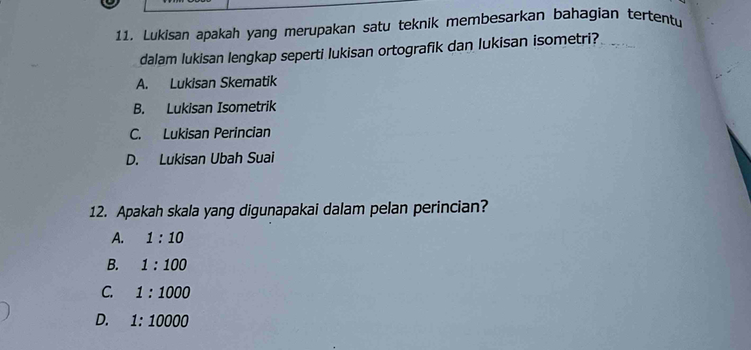 Lukisan apakah yang merupakan satu teknik membesarkan bahagian tertentu
dalam lukisan lengkap seperti lukisan ortografik dan lukisan isometri?
A. Lukisan Skematik
B. Lukisan Isometrik
C. Lukisan Perincian
D. Lukisan Ubah Suai
12. Apakah skala yang digunapakai dalam pelan perincian?
A. 1:10
B. 1:100
C. 1:1000
D. 1:10000