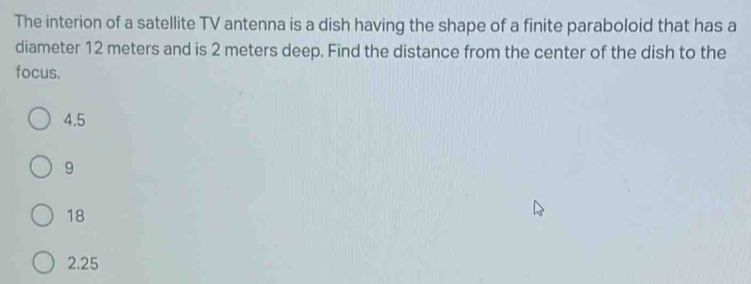 The interion of a satellite TV antenna is a dish having the shape of a finite paraboloid that has a
diameter 12 meters and is 2 meters deep. Find the distance from the center of the dish to the
focus.
4.5
9
18
2.25