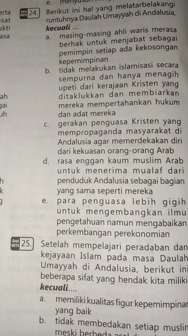 e. menyus ul
erta 24. Berikut ini hal yang melatarbelakangi
sat
runtuhnya Daulah Umayyah di Andalusia,
kti kecuali ....
asa
a. masing-masing ahli waris merasa
berhak untuk menjabat sebagai
pemimpin setiap ada kekosongan
kepemimpinan
b. tidak melakukan islamisasi secara
sempurna dan hanya menagih 
upeti dari kerajaan Kristen yang
ah
ditaklukkan dan membiarkan
gai mereka mempertahankan hukum
h dan adat mereka
c. gerakan penguasa Kristen yang
mempropaganda masyarakat di
Andalusia agar memerdekakan diri
dari kekuasan orang-orang Arab
d. rasa enggan kaum muslim Arab
untuk menerima mualaf dari
penduduk Andalusia sebagai bagian
yang sama seperti mereka
e. para penguasa lebih gigih
untuk mengembangkan ilmu 
pengetahuan namun mengabaikan
perkembangan perekonomian
Seal 25.] Setelah mempelajari peradaban dan
kejayaan Islam pada masa Daulah
Umayyah di Andalusia, berikut in
beberapa sifat yang hendak kita miliki
kecuali....
a. memiliki kualitas figur kepemimpinar
yang baik
b. tidak membedakan setiap muslin