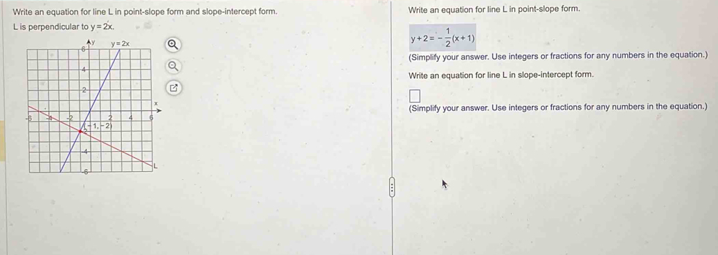 Write an equation for line L in point-slope form and slope-intercept form. Write an equation for line L in point-slope form.
L is perpendicular to y=2x.
y+2=- 1/2 (x+1)
(Simplify your answer. Use integers or fractions for any numbers in the equation.)
Write an equation for line L in slope-intercept form.
(Simplify your answer. Use integers or fractions for any numbers in the equation.)